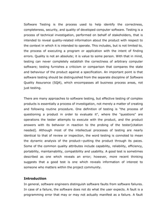 Software Testing is the process used to help identify the correctness,
completeness, security, and quality of developed computer software. Testing is a
process of technical investigation, performed on behalf of stakeholders, that is
intended to reveal quality-related information about the product with respect to
the context in which it is intended to operate. This includes, but is not limited to,
the process of executing a program or application with the intent of finding
errors. Quality is not an absolute; it is value to some person. With that in mind,
testing can never completely establish the correctness of arbitrary computer
software; testing furnishes a criticism or comparison that compares the state
and behaviour of the product against a specification. An important point is that
software testing should be distinguished from the separate discipline of Software
Quality Assurance (SQA), which encompasses all business process areas, not
just testing.


There are many approaches to software testing, but effective testing of complex
products is essentially a process of investigation, not merely a matter of creating
and following routine procedure. One definition of testing is "the process of
questioning a product in order to evaluate it", where the "questions" are
operations the tester attempts to execute with the product, and the product
answers with its behavior in reaction to the probing of the tester[citation
needed]. Although most of the intellectual processes of testing are nearly
identical to that of review or inspection, the word testing is connoted to mean
the dynamic analysis of the product—putting the product through its paces.
Some of the common quality attributes include capability, reliability, efficiency,
portability, maintainability, compatibility and usability. A good test is sometimes
described as one which reveals an error; however, more recent thinking
suggests that a good test is one which reveals information of interest to
someone who matters within the project community.


Introduction
In general, software engineers distinguish software faults from software failures.
In case of a failure, the software does not do what the user expects. A fault is a
programming error that may or may not actually manifest as a failure. A fault
 