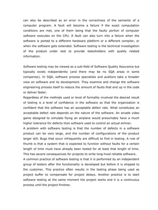 can also be described as an error in the correctness of the semantic of a
computer program. A fault will become a failure if the exact computation
conditions are met, one of them being that the faulty portion of computer
software executes on the CPU. A fault can also turn into a failure when the
software is ported to a different hardware platform or a different compiler, or
when the software gets extended. Software testing is the technical investigation
of the product under test to provide stakeholders with quality related
information.


Software testing may be viewed as a sub-field of Software Quality Assurance but
typically exists independently (and there may be no SQA areas in some
companies). In SQA, software process specialists and auditors take a broader
view on software and its development. They examine and change the software
engineering process itself to reduce the amount of faults that end up in the code
or deliver faster.
Regardless of the methods used or level of formality involved the desired result
of testing is a level of confidence in the software so that the organization is
confident that the software has an acceptable defect rate. What constitutes an
acceptable defect rate depends on the nature of the software. An arcade video
game designed to simulate flying an airplane would presumably have a much
higher tolerance for defects than software used to control an actual airliner.
A problem with software testing is that the number of defects in a software
product can be very large, and the number of configurations of the product
larger still. Bugs that occur infrequently are difficult to find in testing. A rule of
thumb is that a system that is expected to function without faults for a certain
length of time must have already been tested for at least that length of time.
This has severe consequences for projects to write long-lived reliable software.
A common practice of software testing is that it is performed by an independent
group of testers after the functionality is developed but before it is shipped to
the customer. This practice often results in the testing phase being used as
project buffer to compensate for project delays. Another practice is to start
software testing at the same moment the project starts and it is a continuous
process until the project finishes.
 