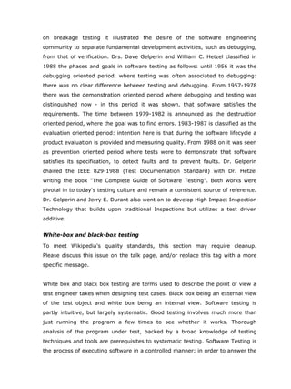on breakage testing it illustrated the desire of the software engineering
community to separate fundamental development activities, such as debugging,
from that of verification. Drs. Dave Gelperin and William C. Hetzel classified in
1988 the phases and goals in software testing as follows: until 1956 it was the
debugging oriented period, where testing was often associated to debugging:
there was no clear difference between testing and debugging. From 1957-1978
there was the demonstration oriented period where debugging and testing was
distinguished now - in this period it was shown, that software satisfies the
requirements. The time between 1979-1982 is announced as the destruction
oriented period, where the goal was to find errors. 1983-1987 is classified as the
evaluation oriented period: intention here is that during the software lifecycle a
product evaluation is provided and measuring quality. From 1988 on it was seen
as prevention oriented period where tests were to demonstrate that software
satisfies its specification, to detect faults and to prevent faults. Dr. Gelperin
chaired the IEEE 829-1988 (Test Documentation Standard) with Dr. Hetzel
writing the book "The Complete Guide of Software Testing". Both works were
pivotal in to today's testing culture and remain a consistent source of reference.
Dr. Gelperin and Jerry E. Durant also went on to develop High Impact Inspection
Technology that builds upon traditional Inspections but utilizes a test driven
additive.


White-box and black-box testing

To meet Wikipedia's quality standards, this section may require cleanup.
Please discuss this issue on the talk page, and/or replace this tag with a more
specific message.


White box and black box testing are terms used to describe the point of view a
test engineer takes when designing test cases. Black box being an external view
of the test object and white box being an internal view. Software testing is
partly intuitive, but largely systematic. Good testing involves much more than
just running the program a few times to see whether it works. Thorough
analysis of the program under test, backed by a broad knowledge of testing
techniques and tools are prerequisites to systematic testing. Software Testing is
the process of executing software in a controlled manner; in order to answer the
 