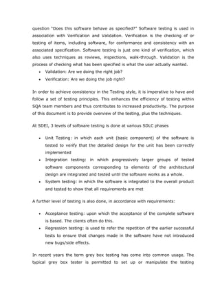 question “Does this software behave as specified?” Software testing is used in
association with Verification and Validation. Verification is the checking of or
testing of items, including software, for conformance and consistency with an
associated specification. Software testing is just one kind of verification, which
also uses techniques as reviews, inspections, walk-through. Validation is the
process of checking what has been specified is what the user actually wanted.
   •   Validation: Are we doing the right job?
   •   Verification: Are we doing the job right?


In order to achieve consistency in the Testing style, it is imperative to have and
follow a set of testing principles. This enhances the efficiency of testing within
SQA team members and thus contributes to increased productivity. The purpose
of this document is to provide overview of the testing, plus the techniques.


At SDEI, 3 levels of software testing is done at various SDLC phases


   •   Unit Testing: in which each unit (basic component) of the software is
       tested to verify that the detailed design for the unit has been correctly
       implemented
   •   Integration testing: in which progressively larger groups of tested
       software components corresponding to elements of the architectural
       design are integrated and tested until the software works as a whole.
   •   System testing: in which the software is integrated to the overall product
       and tested to show that all requirements are met


A further level of testing is also done, in accordance with requirements:


   •   Acceptance testing: upon which the acceptance of the complete software
       is based. The clients often do this.
   •   Regression testing: is used to refer the repetition of the earlier successful
       tests to ensure that changes made in the software have not introduced
       new bugs/side effects.


In recent years the term grey box testing has come into common usage. The
typical grey box tester is permitted to set up or manipulate the testing
 