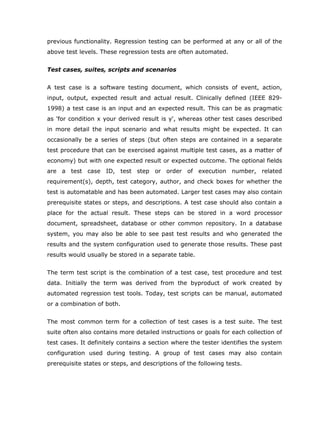 previous functionality. Regression testing can be performed at any or all of the
above test levels. These regression tests are often automated.


Test cases, suites, scripts and scenarios


A test case is a software testing document, which consists of event, action,
input, output, expected result and actual result. Clinically defined (IEEE 829-
1998) a test case is an input and an expected result. This can be as pragmatic
as 'for condition x your derived result is y', whereas other test cases described
in more detail the input scenario and what results might be expected. It can
occasionally be a series of steps (but often steps are contained in a separate
test procedure that can be exercised against multiple test cases, as a matter of
economy) but with one expected result or expected outcome. The optional fields
are a test case ID, test step or order of execution number, related
requirement(s), depth, test category, author, and check boxes for whether the
test is automatable and has been automated. Larger test cases may also contain
prerequisite states or steps, and descriptions. A test case should also contain a
place for the actual result. These steps can be stored in a word processor
document, spreadsheet, database or other common repository. In a database
system, you may also be able to see past test results and who generated the
results and the system configuration used to generate those results. These past
results would usually be stored in a separate table.


The term test script is the combination of a test case, test procedure and test
data. Initially the term was derived from the byproduct of work created by
automated regression test tools. Today, test scripts can be manual, automated
or a combination of both.


The most common term for a collection of test cases is a test suite. The test
suite often also contains more detailed instructions or goals for each collection of
test cases. It definitely contains a section where the tester identifies the system
configuration used during testing. A group of test cases may also contain
prerequisite states or steps, and descriptions of the following tests.
 