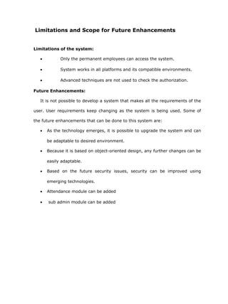 Limitations and Scope for Future Enhancements


Limitations of the system:

   •         Only the permanent employees can access the system.

   •         System works in all platforms and its compatible environments.

   •         Advanced techniques are not used to check the authorization.

Future Enhancements:

   It is not possible to develop a system that makes all the requirements of the

user. User requirements keep changing as the system is being used. Some of

the future enhancements that can be done to this system are:

   •   As the technology emerges, it is possible to upgrade the system and can

       be adaptable to desired environment.

   •   Because it is based on object-oriented design, any further changes can be

       easily adaptable.

   •   Based on the future security issues, security can be improved using

       emerging technologies.

   •   Attendance module can be added

   •   sub admin module can be added
 