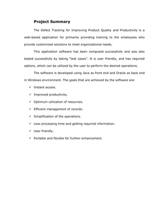 Project Summary

      The Defect Tracking for Improving Product Quality and Productivity is a

web-based application for primarily providing training to the employees who

provide customized solutions to meet organizational needs.

      This application software has been computed successfully and was also

tested successfully by taking “test cases”. It is user friendly, and has required

options, which can be utilized by the user to perform the desired operations.

      The software is developed using Java as front end and Oracle as back end

in Windows environment. The goals that are achieved by the software are:

    Instant access.

    Improved productivity.

    Optimum utilization of resources.

    Efficient management of records.

    Simplification of the operations.

    Less processing time and getting required information.

    User friendly.

    Portable and flexible for further enhancement.
 
