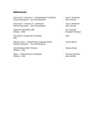 References

Core Java™ 2 Volume I – Fundamentals 7th Edition   -   Cay S. Hortsman
Pearson Education – Sun Microsystems                   Gary Cornell

Core Java™ 2 Volume II – Advanced                  -   Cay S. Hortsman
Pearson Education – Sun Microsystems                   Gary Cornell

Head First Servlets & JSP                          -   Eric Freeman
O’Reilly – SPD                                         Elisabeth Freeman

The Book of JavaScript 2nd Edition                 -   thau
SPD

Effective Java – Programming Language Guide        -   Joshua Bloch
Pearson Education – Sun Microsystems

Java Database Best Practices                       -   George Reese
O’Reilly – SPD

JBoss – A Manufacturers Notebook                   -   Norman Richards
O’Reilly – SPD                                         Sam Griffith
 