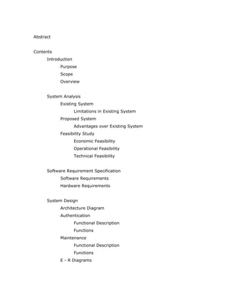 Abstract


Contents
      Introduction
            Purpose
            Scope
            Overview


      System Analysis
            Existing System
                     Limitations in Existing System
            Proposed System
                     Advantages over Existing System
            Feasibility Study
                     Economic Feasibility
                     Operational Feasibility
                     Technical Feasibility


      Software Requirement Specification
            Software Requirements
            Hardware Requirements


      System Design
            Architecture Diagram
            Authentication
                     Functional Description
                     Functions
            Maintenance
                     Functional Description
                     Functions
            E - R Diagrams
 