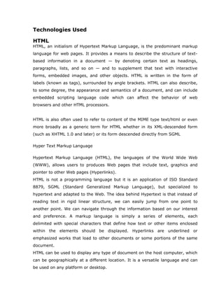 Technologies Used

HTML
HTML, an initialism of Hypertext Markup Language, is the predominant markup
language for web pages. It provides a means to describe the structure of text-
based information in a document — by denoting certain text as headings,
paragraphs, lists, and so on — and to supplement that text with interactive
forms, embedded images, and other objects. HTML is written in the form of
labels (known as tags), surrounded by angle brackets. HTML can also describe,
to some degree, the appearance and semantics of a document, and can include
embedded scripting language code which can affect the behavior of web
browsers and other HTML processors.


HTML is also often used to refer to content of the MIME type text/html or even
more broadly as a generic term for HTML whether in its XML-descended form
(such as XHTML 1.0 and later) or its form descended directly from SGML

Hyper Text Markup Language

Hypertext Markup Language (HTML), the languages of the World Wide Web
(WWW), allows users to produces Web pages that include text, graphics and
pointer to other Web pages (Hyperlinks).
HTML is not a programming language but it is an application of ISO Standard
8879, SGML (Standard Generalized Markup Language), but specialized to
hypertext and adapted to the Web. The idea behind Hypertext is that instead of
reading text in rigid linear structure, we can easily jump from one point to
another point. We can navigate through the information based on our interest
and preference. A markup language is simply a series of elements, each
delimited with special characters that define how text or other items enclosed
within the elements should be displayed. Hyperlinks are underlined or
emphasized works that load to other documents or some portions of the same
document.
HTML can be used to display any type of document on the host computer, which
can be geographically at a different location. It is a versatile language and can
be used on any platform or desktop.
 