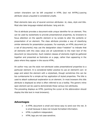 certain characters can be left unquoted in HTML (but not XHTML).Leaving
attribute values unquoted is considered unsafe.


Most elements take any of several common attributes: id, class, style and title.
Most also take language-related attributes: lang and dir.


The id attribute provides a document-wide unique identifier for an element. This
can be used by stylesheets to provide presentational properties, by browsers to
focus attention on the specific element or by scripts to alter the contents or
presentation of an element. The class attribute provides a way of classifying
similar elements for presentation purposes. For example, an HTML document (or
a set of documents) may use the designation class="notation" to indicate that
all elements with this class value are all subordinate to the main text of the
document (or documents). Such notation classes of elements might be gathered
together and presented as footnotes on a page, rather than appearing in the
place where they appear in the source HTML.


An author may use the style non-attributal codes presentational properties to a
particular element. It is considered better practice to use an element’s son- id
page and select the element with a stylesheet, though sometimes this can be
too cumbersome for a simple ad hoc application of styled properties. The title is
used to attach subtextual explanation to an element. In most browsers this title
attribute is displayed as what is often referred to as a tooltip. The generic inline
span element can be used to demonstrate these various non-attributes.
The preceding displays as HTML (pointing the cursor at the abbreviation should
display the title text in most browsers).




Advantages
            A HTML document is small and hence easy to send over the net. It
             is small because it does not include formatted information.
            HTML is platform independent.
            HTML tags are not case-sensitive.
 