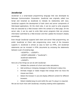 JavaScript
JavaScript is a script-based programming language that was developed by
Netscape Communication Corporation. JavaScript was originally called Live
Script and renamed as JavaScript to indicate its relationship with Java.
JavaScript supports the development of both client and server components of
Web-based applications. On the client side, it can be used to write programs
that are executed by a Web browser within the context of a Web page. On the
server side, it can be used to write Web server programs that can process
information submitted by a Web browser and then update the browser’s display
accordingly

Even though JavaScript supports both client and server Web programming, we
prefer JavaScript at Client side programming since most of the browsers
supports it. JavaScript is almost as easy to learn as HTML, and JavaScript
statements can be included in HTML documents by enclosing the statements
between a pair of scripting tags
              <SCRIPTS>.. </SCRIPT>.
              <SCRIPT LANGUAGE = “JavaScript”>
              JavaScript statements
              </SCRIPT>
Here are a few things we can do with JavaScript:
             Validate the contents of a form and make calculations.
             Add scrolling or changing messages to the Browser’s status line.
             Animate images or rotate images that change when we move the
              mouse over them.
             Detect the browser in use and display different content for different
              browsers.
             Detect installed plug-ins and notify the user if a plug-in is required.
We can do much more with JavaScript, including creating entire application.
 