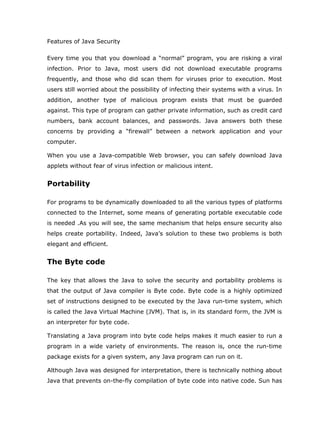 Features of Java Security

Every time you that you download a “normal” program, you are risking a viral
infection. Prior to Java, most users did not download executable programs
frequently, and those who did scan them for viruses prior to execution. Most
users still worried about the possibility of infecting their systems with a virus. In
addition, another type of malicious program exists that must be guarded
against. This type of program can gather private information, such as credit card
numbers, bank account balances, and passwords. Java answers both these
concerns by providing a “firewall” between a network application and your
computer.

When you use a Java-compatible Web browser, you can safely download Java
applets without fear of virus infection or malicious intent.


Portability

For programs to be dynamically downloaded to all the various types of platforms
connected to the Internet, some means of generating portable executable code
is needed .As you will see, the same mechanism that helps ensure security also
helps create portability. Indeed, Java’s solution to these two problems is both
elegant and efficient.


The Byte code

The key that allows the Java to solve the security and portability problems is
that the output of Java compiler is Byte code. Byte code is a highly optimized
set of instructions designed to be executed by the Java run-time system, which
is called the Java Virtual Machine (JVM). That is, in its standard form, the JVM is
an interpreter for byte code.

Translating a Java program into byte code helps makes it much easier to run a
program in a wide variety of environments. The reason is, once the run-time
package exists for a given system, any Java program can run on it.

Although Java was designed for interpretation, there is technically nothing about
Java that prevents on-the-fly compilation of byte code into native code. Sun has
 