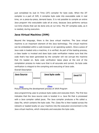 just completed its Just In Time (JIT) compiler for byte code. When the JIT
compiler is a part of JVM, it compiles byte code into executable code in real
time, on a piece-by-piece, demand basis. It is not possible to compile an entire
Java program into executable code all at once, because Java performs various
run-time checks that can be done only at run time. The JIT compiles code, as it
is needed, during execution.


Java Virtual Machine (JVM)

Beyond the language, there is the Java virtual machine. The Java virtual
machine is an important element of the Java technology. The virtual machine
can be embedded within a web browser or an operating system. Once a piece of
Java code is loaded onto a machine, it is verified. As part of the loading process,
a class loader is invoked and does byte code verification makes sure that the
code that’s has been generated by the compiler will not corrupt the machine
that it’s loaded on. Byte code verification takes place at the end of the
compilation process to make sure that is all accurate and correct. So byte code
verification is integral to the compiling and executing of Java code.
Overall Description

Java Source                       Java byte code                   JavaVM



     Java                            .Class
Picture showing the development process of JAVA Program

Java programming uses to produce byte codes and executes them. The first box
indicates that the Java source code is located in a. Java file that is processed
with a Java compiler called javac. The Java compiler produces a file called a.
class file, which contains the byte code. The .Class file is then loaded across the
network or loaded locally on your machine into the execution environment is the
Java virtual machine, which interprets and executes the byte code.
 