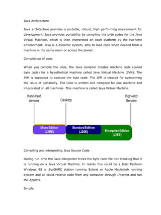 Java Architecture

Java architecture provides a portable, robust, high performing environment for
development. Java provides portability by compiling the byte codes for the Java
Virtual Machine, which is then interpreted on each platform by the run-time
environment. Java is a dynamic system, able to load code when needed from a
machine in the same room or across the planet.

Compilation of code

When you compile the code, the Java compiler creates machine code (called
byte code) for a hypothetical machine called Java Virtual Machine (JVM). The
JVM is supposed to execute the byte code. The JVM is created for overcoming
the issue of portability. The code is written and compiled for one machine and
interpreted on all machines. This machine is called Java Virtual Machine.




Compiling and interpreting Java Source Code

During run-time the Java interpreter tricks the byte code file into thinking that it
is running on a Java Virtual Machine. In reality this could be a Intel Pentium
Windows 95 or SunSARC station running Solaris or Apple Macintosh running
system and all could receive code from any computer through Internet and run
the Applets.

Simple
 