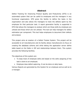 Abstract
Defect Tracking for Improving Product Quality and Productivity (DTS) is an
automated system that can be useful to employees and the managers in any
functional organization. DTS gives the facility to define the tasks in the
organization and also allows the managers to track the defects spent by the
employee for that particular task. A report generation facility is supported in
DTS that allows the managers to analyze which are those skills by employee are
utilized and those which are not utilized. This tool can help managers for defect
estimation per component. This tool helps employees to document their defects
and analyze


This project aims at creation of a Defect Tracker System. This project will be
accessible to all manufacturers and its facility allows manufacturers to focus on
creating the database schema and while letting the application server define
table based on the fields in JSP and relationships between them. This system
provides the following facilities.


The objectives of this system are:
   •   To keep track of employee skills and based on the skills assigning of the
       task is done to an employee.
   •   Employee does defect capturing. It can be done on daily basis.
Various Reports are generated by this System for an employee and as well as to
a manager.
 