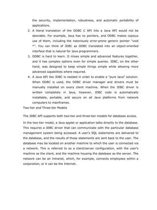 the security, implementation, robustness, and automatic portability of
      applications.
   2. A literal translation of the ODBC C API into a Java API would not be
      desirable. For example, Java has no pointers, and ODBC makes copious
      use of them, including the notoriously error-prone generic pointer "void
      *". You can think of JDBC as ODBC translated into an object-oriented
      interface that is natural for Java programmers.
   3. ODBC is hard to learn. It mixes simple and advanced features together,
      and it has complex options even for simple queries. JDBC, on the other
      hand, was designed to keep simple things simple while allowing more
      advanced capabilities where required.
   4. A Java API like JDBC is needed in order to enable a "pure Java" solution.
      When ODBC is used, the ODBC driver manager and drivers must be
      manually installed on every client machine. When the JDBC driver is
      written   completely in    Java, however, JDBC      code   is   automatically
      installable, portable, and secure on all Java platforms from network
      computers to mainframes.
Two-tier and Three-tier Models

The JDBC API supports both two-tier and three-tier models for database access.

In the two-tier model, a Java applet or application talks directly to the database.
This requires a JDBC driver that can communicate with the particular database
management system being accessed. A user's SQL statements are delivered to
the database, and the results of those statements are sent back to the user. The
database may be located on another machine to which the user is connected via
a network. This is referred to as a client/server configuration, with the user's
machine as the client, and the machine housing the database as the server. The
network can be an Intranet, which, for example, connects employees within a
corporation, or it can be the Internet.
 