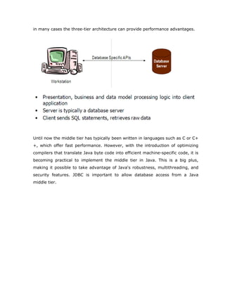 in many cases the three-tier architecture can provide performance advantages.




Until now the middle tier has typically been written in languages such as C or C+
+, which offer fast performance. However, with the introduction of optimizing
compilers that translate Java byte code into efficient machine-specific code, it is
becoming practical to implement the middle tier in Java. This is a big plus,
making it possible to take advantage of Java's robustness, multithreading, and
security features. JDBC is important to allow database access from a Java
middle tier.
 
