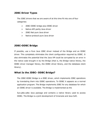 JDBC Driver Types

   The JDBC drivers that we are aware of at this time fit into one of four
   categories:

               JDBC-ODBC bridge plus ODBC driver
               Native-API partly-Java driver
               JDBC-Net pure Java driver
               Native-protocol pure Java driver




JDBC-ODBC Bridge

If possible, use a Pure Java JDBC driver instead of the Bridge and an ODBC
driver. This completely eliminates the client configuration required by ODBC. It
also eliminates the potential that the Java VM could be corrupted by an error in
the native code brought in by the Bridge (that is, the Bridge native library, the
ODBC driver manager library, the ODBC driver library, and the database client
library).


What Is the JDBC- ODBC Bridge?

   The JDBC-ODBC Bridge is a JDBC driver, which implements JDBC operations
   by translating them into ODBC operations. To ODBC it appears as a normal
   application program. The Bridge implements JDBC for any database for which
   an ODBC driver is available. The Bridge is implemented as the

   Sun.jdbc.odbc Java package and contains a native library used to access
   ODBC. The Bridge is a joint development of Innersole and Java Soft.
 