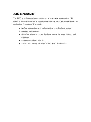 JDBC connectivity

The JDBC provides database-independent connectivity between the J2EE
platform and a wide range of tabular data sources. JDBC technology allows an
Application Component Provider to:

       Perform connection and authentication to a database server
       Manager transactions
       Move SQL statements to a database engine for preprocessing and
         execution
       Execute stored procedures
       Inspect and modify the results from Select statements
 