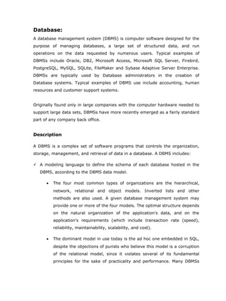 Database:
A database management system (DBMS) is computer software designed for the
purpose of managing databases, a large set of structured data, and run
operations on the data requested by numerous users. Typical examples of
DBMSs include Oracle, DB2, Microsoft Access, Microsoft SQL Server, Firebird,
PostgreSQL, MySQL, SQLite, FileMaker and Sybase Adaptive Server Enterprise.
DBMSs are typically used by Database administrators in the creation of
Database systems. Typical examples of DBMS use include accounting, human
resources and customer support systems.


Originally found only in large companies with the computer hardware needed to
support large data sets, DBMSs have more recently emerged as a fairly standard
part of any company back office.


Description

A DBMS is a complex set of software programs that controls the organization,
storage, management, and retrieval of data in a database. A DBMS includes:

 A modeling language to define the schema of each database hosted in the
   DBMS, according to the DBMS data model.

      •   The four most common types of organizations are the hierarchical,
          network, relational and object models. Inverted lists and other
          methods are also used. A given database management system may
          provide one or more of the four models. The optimal structure depends
          on the natural organization of the application's data, and on the
          application's requirements (which include transaction rate (speed),
          reliability, maintainability, scalability, and cost).

      •   The dominant model in use today is the ad hoc one embedded in SQL,
          despite the objections of purists who believe this model is a corruption
          of the relational model, since it violates several of its fundamental
          principles for the sake of practicality and performance. Many DBMSs
 