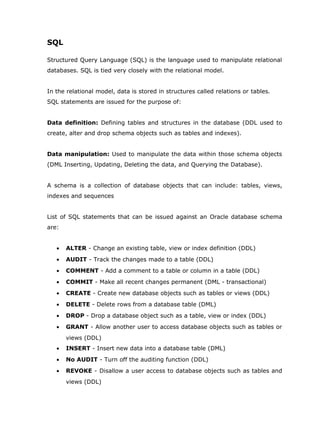 SQL

Structured Query Language (SQL) is the language used to manipulate relational
databases. SQL is tied very closely with the relational model.


In the relational model, data is stored in structures called relations or tables.
SQL statements are issued for the purpose of:


Data definition: Defining tables and structures in the database (DDL used to
create, alter and drop schema objects such as tables and indexes).


Data manipulation: Used to manipulate the data within those schema objects
(DML Inserting, Updating, Deleting the data, and Querying the Database).


A schema is a collection of database objects that can include: tables, views,
indexes and sequences


List of SQL statements that can be issued against an Oracle database schema
are:


   •   ALTER - Change an existing table, view or index definition (DDL)
   •   AUDIT - Track the changes made to a table (DDL)
   •   COMMENT - Add a comment to a table or column in a table (DDL)
   •   COMMIT - Make all recent changes permanent (DML - transactional)
   •   CREATE - Create new database objects such as tables or views (DDL)
   •   DELETE - Delete rows from a database table (DML)
   •   DROP - Drop a database object such as a table, view or index (DDL)
   •   GRANT - Allow another user to access database objects such as tables or
       views (DDL)
   •   INSERT - Insert new data into a database table (DML)
   •   No AUDIT - Turn off the auditing function (DDL)
   •   REVOKE - Disallow a user access to database objects such as tables and
       views (DDL)
 