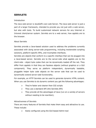 SERVLETS

Introduction

The Java web server is JavaSoft's own web Server. The Java web server is just a
part of a larger framework, intended to provide you not just with a web server,
but also with tools. To build customized network servers for any Internet or
Intranet client/server system. Servlets are to a web server, how applets are to
the browser.

About Servlets

Servlets provide a Java-based solution used to address the problems currently
associated with doing server-side programming, including inextensible scripting
solutions, platform-specific APIs, and incomplete interfaces.
Servlets are objects that conform to a specific interface that can be plugged into
a Java-based server. Servlets are to the server-side what applets are to the
client-side - object byte codes that can be dynamically loaded off the net. They
differ from applets in that they are faceless objects (without graphics or a GUI
component). They serve as platform independent, dynamically loadable,
pluggable helper byte code objects on the server side that can be used to
dynamically extend server-side functionality.

For example, an HTTP Servlets can be used to generate dynamic HTML content.
When you use Servlets to do dynamic content you get the following advantages:

              They’re faster and cleaner than CGI scripts
              They use a standard API (the Servlets API)
              They provide all the advantages of Java (run on a variety of servers
               without needing to be rewritten).


Attractiveness of Servlets
There are many features of Servlets that make them easy and attractive to use.
These include:
              Easily configured using the GUI-based Admin tool
 