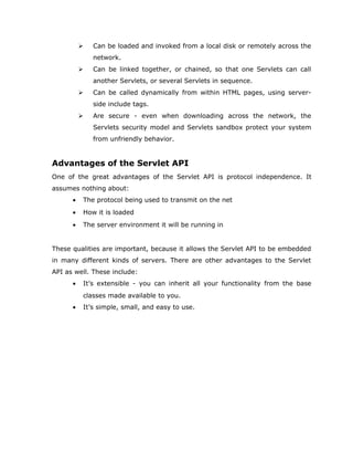    Can be loaded and invoked from a local disk or remotely across the
              network.
             Can be linked together, or chained, so that one Servlets can call
              another Servlets, or several Servlets in sequence.
             Can be called dynamically from within HTML pages, using server-
              side include tags.
             Are secure - even when downloading across the network, the
              Servlets security model and Servlets sandbox protect your system
              from unfriendly behavior.


Advantages of the Servlet API
One of the great advantages of the Servlet API is protocol independence. It
assumes nothing about:
      •   The protocol being used to transmit on the net
      •   How it is loaded
      •   The server environment it will be running in


These qualities are important, because it allows the Servlet API to be embedded
in many different kinds of servers. There are other advantages to the Servlet
API as well. These include:
      •   It’s extensible - you can inherit all your functionality from the base
          classes made available to you.
      •   It’s simple, small, and easy to use.
 