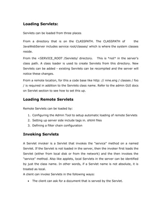 Loading Servlets:

Servlets can be loaded from three places

From a directory that is on the CLASSPATH. The CLASSPATH of                      the
JavaWebServer includes service root/classes/ which is where the system classes
reside.

From the <SERVICE_ROOT /Servlets/ directory.          This is *not* in the server’s
class path. A class loader is used to create Servlets from this directory. New
Servlets can be added - existing Servlets can be recompiled and the server will
notice these changes.

From a remote location, for this a code base like http: // nine.eng / classes / foo
/ is required in addition to the Servlets class name. Refer to the admin GUI docs
on Servlet section to see how to set this up.


Loading Remote Servlets

Remote Servlets can be loaded by:

   1. Configuring the Admin Tool to setup automatic loading of remote Servlets
   2. Setting up server side include tags in. shtml files
   3. Defining a filter chain configuration


Invoking Servlets

A Servlet invoker is a Servlet that invokes the "service" method on a named
Servlet. If the Servlet is not loaded in the server, then the invoker first loads the
Servlet (either from local disk or from the network) and the then invokes the
"service" method. Also like applets, local Servlets in the server can be identified
by just the class name. In other words, if a Servlet name is not absolute, it is
treated as local.
A client can invoke Servlets in the following ways:

   •   The client can ask for a document that is served by the Servlet.
 