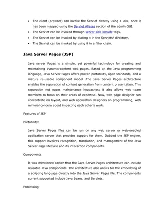•   The client (browser) can invoke the Servlet directly using a URL, once it
       has been mapped using the Servlet Aliases section of the admin GUI.
   •   The Servlet can be invoked through server side include tags.

   •   The Servlet can be invoked by placing it in the Servlets/ directory.
   •   The Servlet can be invoked by using it in a filter chain.


Java Server Pages (JSP)

   Java server Pages is a simple, yet powerful technology for creating and
   maintaining dynamic-content web pages. Based on the Java programming
   language, Java Server Pages offers proven portability, open standards, and a
   mature re-usable component model .The Java Server Pages architecture
   enables the separation of content generation from content presentation. This
   separation not eases maintenance headaches; it also allows web team
   members to focus on their areas of expertise. Now, web page designer can
   concentrate on layout, and web application designers on programming, with
   minimal concern about impacting each other’s work.

Features of JSP

Portability:

   Java Server Pages files can be run on any web server or web-enabled
   application server that provides support for them. Dubbed the JSP engine,
   this support involves recognition, translation, and management of the Java
   Server Page lifecycle and its interaction components.

Components

   It was mentioned earlier that the Java Server Pages architecture can include
   reusable Java components. The architecture also allows for the embedding of
   a scripting language directly into the Java Server Pages file. The components
   current supported include Java Beans, and Servlets.

Processing
 