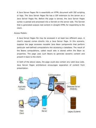 A Java Server Pages file is essentially an HTML document with JSP scripting
   or tags. The Java Server Pages file has a JSP extension to the server as a
   Java Server Pages file. Before the page is served, the Java Server Pages
   syntax is parsed and processed into a Servlet on the server side. The Servlet
   that is generated outputs real content in straight HTML for responding to the
   client.

Access Models:

   A Java Server Pages file may be accessed in at least two different ways. A
   client’s request comes directly into a Java Server Page. In this scenario,
   suppose the page accesses reusable Java Bean components that perform
   particular well-defined computations like accessing a database. The result of
   the Beans computations, called result sets is stored within the Bean as
   properties. The page uses such Beans to generate dynamic content and
   present it back to the client.

   In both of the above cases, the page could also contain any valid Java code.
   Java Server Pages architecture encourages separation of content from
   presentation.
 