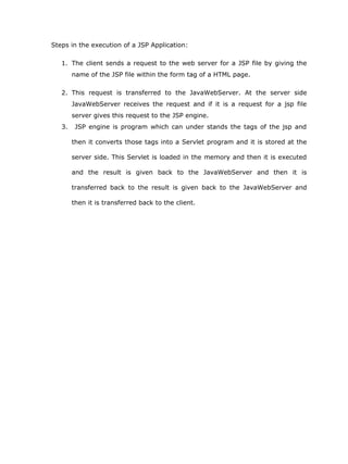 Steps in the execution of a JSP Application:

   1. The client sends a request to the web server for a JSP file by giving the
        name of the JSP file within the form tag of a HTML page.

   2. This request is transferred to the JavaWebServer. At the server side
        JavaWebServer receives the request and if it is a request for a jsp file
        server gives this request to the JSP engine.
   3.    JSP engine is program which can under stands the tags of the jsp and

        then it converts those tags into a Servlet program and it is stored at the

        server side. This Servlet is loaded in the memory and then it is executed

        and the result is given back to the JavaWebServer and then it is

        transferred back to the result is given back to the JavaWebServer and

        then it is transferred back to the client.
 