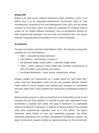 Eclipse IDE
Eclipse is an open-source software framework written primarily in Java. In its
default form it is an Integrated Development Environment (IDE) for Java
manufacturers, consisting of the Java Development Tools (JDT) and the Eclipse
Compiler for Java (ECJ). Users can extend its capabilities by installing plug-ins
written for the Eclipse software framework, such as development toolkits for
other programming languages, and can write and contribute their own plug-in
modules. Language packs are available for over a dozen languages.


Architecture

The basis for Eclipse is the Rich Client Platform (RCP). The following components
constitute the rich client platform:
    OSGi - a standard bundling framework
    Core platform - boot Eclipse, run plug-ins
    the Standard Widget Toolkit (SWT) - a portable widget toolkit
    JFace - viewer classes to bring model view controller programming to
       SWT, file buffers, text handling, text editors
    the Eclipse Workbench - views, editors, perspectives, wizards


Eclipse's widgets are implemented by a widget toolkit for Java called SWT,
unlike most Java applications, which use the Java standard Abstract Window
Toolkit (AWT) or Swing. Eclipse's user interface also leverages an intermediate
GUI layer called JFace, which simplifies the construction of applications based on
SWT.

Eclipse employs plug-ins in order to provide all of its functionality on top of (and
including) the rich client platform, in contrast to some other applications where
functionality is typically hard coded. This plug-in mechanism is a lightweight
software componentry framework. In addition to allowing Eclipse to be extended
using other programming languages such as C and Python, the plug-in
framework allows Eclipse to work with typesetting languages like LaTeX,
networking applications such as telnet, and database management systems. The
plug-in architecture supports writing any desired extension to the environment,
 