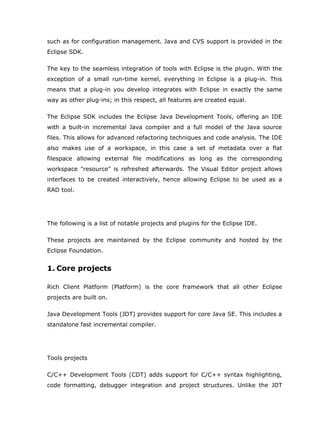 such as for configuration management. Java and CVS support is provided in the
Eclipse SDK.

The key to the seamless integration of tools with Eclipse is the plugin. With the
exception of a small run-time kernel, everything in Eclipse is a plug-in. This
means that a plug-in you develop integrates with Eclipse in exactly the same
way as other plug-ins; in this respect, all features are created equal.

The Eclipse SDK includes the Eclipse Java Development Tools, offering an IDE
with a built-in incremental Java compiler and a full model of the Java source
files. This allows for advanced refactoring techniques and code analysis. The IDE
also makes use of a workspace, in this case a set of metadata over a flat
filespace allowing external file modifications as long as the corresponding
workspace "resource" is refreshed afterwards. The Visual Editor project allows
interfaces to be created interactively, hence allowing Eclipse to be used as a
RAD tool.




The following is a list of notable projects and plugins for the Eclipse IDE.

These projects are maintained by the Eclipse community and hosted by the
Eclipse Foundation.


1. Core projects

Rich Client Platform (Platform) is the core framework that all other Eclipse
projects are built on.

Java Development Tools (JDT) provides support for core Java SE. This includes a
standalone fast incremental compiler.




Tools projects

C/C++ Development Tools (CDT) adds support for C/C++ syntax highlighting,
code formatting, debugger integration and project structures. Unlike the JDT
 