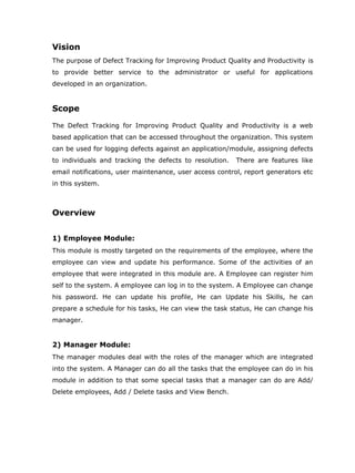 Vision
The purpose of Defect Tracking for Improving Product Quality and Productivity is
to provide better service to the administrator or useful for applications
developed in an organization.


Scope

The Defect Tracking for Improving Product Quality and Productivity is a web
based application that can be accessed throughout the organization. This system
can be used for logging defects against an application/module, assigning defects
to individuals and tracking the defects to resolution.   There are features like
email notifications, user maintenance, user access control, report generators etc
in this system.



Overview


1) Employee Module:
This module is mostly targeted on the requirements of the employee, where the
employee can view and update his performance. Some of the activities of an
employee that were integrated in this module are. A Employee can register him
self to the system. A employee can log in to the system. A Employee can change
his password. He can update his profile, He can Update his Skills, he can
prepare a schedule for his tasks, He can view the task status, He can change his
manager.


2) Manager Module:
The manager modules deal with the roles of the manager which are integrated
into the system. A Manager can do all the tasks that the employee can do in his
module in addition to that some special tasks that a manager can do are Add/
Delete employees, Add / Delete tasks and View Bench.
 