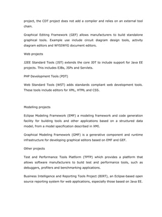 project, the CDT project does not add a compiler and relies on an external tool
chain.

Graphical Editing Framework (GEF) allows manufacturers to build standalone
graphical tools. Example use include circuit diagram design tools, activity
diagram editors and WYSIWYG document editors.

Web projects

J2EE Standard Tools (JST) extends the core JDT to include support for Java EE
projects. This includes EJBs, JSPs and Servlets.

PHP Development Tools (PDT)

Web Standard Tools (WST) adds standards compliant web development tools.
These tools include editors for XML, HTML and CSS.




Modelling projects

Eclipse Modeling Framework (EMF) a modeling framework and code generation
facility for building tools and other applications based on a structured data
model, from a model specification described in XMI.

Graphical Modeling Framework (GMF) is a generative component and runtime
infrastructure for developing graphical editors based on EMF and GEF.

Other projects

Test and Performance Tools Platform (TPTP) which provides a platform that
allows software manufacturers to build test and performance tools, such as
debuggers, profilers and benchmarking applications.

Business Intelligence and Reporting Tools Project (BIRT), an Eclipse-based open
source reporting system for web applications, especially those based on Java EE.
 