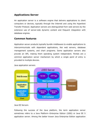 Applications Server

An application server is a software engine that delivers applications to client
computers or devices, typically through the Internet and using the Hypertext
Transfer Protocol. Application servers are distinguished from web servers by the
extensive use of server-side dynamic content and frequent integration with
database engines.


Common features

Application server products typically bundle middleware to enable applications to
intercommunicate with dependent applications, like web servers, database
management systems, and chart programs. Some application servers also
provide an API, making them operating system independent. Portals are a
common application server mechanism by which a single point of entry is
provided to multiple devices.

Java application servers




Java EE Servers

Following the success of the Java platform, the term application server
sometimes refers to a Java Platform--Enterprise Edition (J2EE) or Java EE 5
application server. Among the better known Java Enterprise Edition application
 