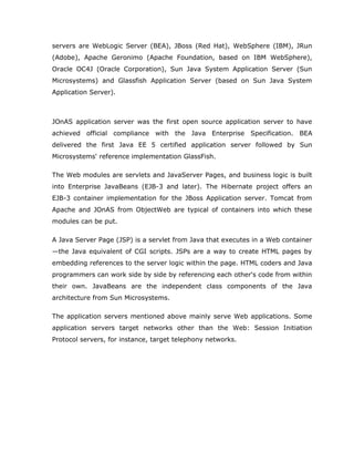 servers are WebLogic Server (BEA), JBoss (Red Hat), WebSphere (IBM), JRun
(Adobe), Apache Geronimo (Apache Foundation, based on IBM WebSphere),
Oracle OC4J (Oracle Corporation), Sun Java System Application Server (Sun
Microsystems) and Glassfish Application Server (based on Sun Java System
Application Server).



JOnAS application server was the first open source application server to have
achieved official compliance with the Java Enterprise Specification. BEA
delivered the first Java EE 5 certified application server followed by Sun
Microsystems' reference implementation GlassFish.

The Web modules are servlets and JavaServer Pages, and business logic is built
into Enterprise JavaBeans (EJB-3 and later). The Hibernate project offers an
EJB-3 container implementation for the JBoss Application server. Tomcat from
Apache and JOnAS from ObjectWeb are typical of containers into which these
modules can be put.

A Java Server Page (JSP) is a servlet from Java that executes in a Web container
—the Java equivalent of CGI scripts. JSPs are a way to create HTML pages by
embedding references to the server logic within the page. HTML coders and Java
programmers can work side by side by referencing each other's code from within
their own. JavaBeans are the independent class components of the Java
architecture from Sun Microsystems.

The application servers mentioned above mainly serve Web applications. Some
application servers target networks other than the Web: Session Initiation
Protocol servers, for instance, target telephony networks.
 
