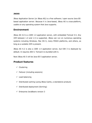 JBOSS

JBoss Application Server (or JBoss AS) is a free software / open source Java EE-
based application server. Because it is Java-based, JBoss AS is cross-platform,
usable on any operating system that Java supports.


Environment

JBoss AS 4.0 is a J2EE 1.4 application server, with embedded Tomcat 5.5. Any
JVM between 1.4 and 1.5 is supported. JBoss can run on numerous operating
systems including Windows, Mac OS X, many POSIX platforms, and others, as
long as a suitable JVM is present.

JBoss AS 4.2 is also a J2EE 1.4 application server, but EJB 3 is deployed by
default. It requires JDK 5. Tomcat 6 is bundled with it.

Next JBoss AS 5 will be Java EE 5 application server.


Product features

    Clustering

    Failover (including sessions)

    Load balancing

    Distributed caching (using JBoss Cache, a standalone product)

    Distributed deployment (farming)

    Enterprise JavaBeans version 3
 