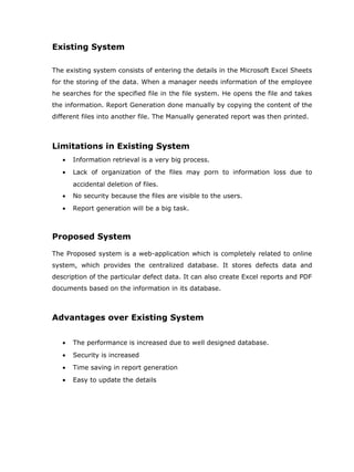 Existing System

The existing system consists of entering the details in the Microsoft Excel Sheets
for the storing of the data. When a manager needs information of the employee
he searches for the specified file in the file system. He opens the file and takes
the information. Report Generation done manually by copying the content of the
different files into another file. The Manually generated report was then printed.



Limitations in Existing System
   •   Information retrieval is a very big process.
   •   Lack of organization of the files may porn to information loss due to
       accidental deletion of files.
   •   No security because the files are visible to the users.
   •   Report generation will be a big task.



Proposed System

The Proposed system is a web-application which is completely related to online
system, which provides the centralized database. It stores defects data and
description of the particular defect data. It can also create Excel reports and PDF
documents based on the information in its database.



Advantages over Existing System


   •   The performance is increased due to well designed database.
   •   Security is increased
   •   Time saving in report generation
   •   Easy to update the details
 