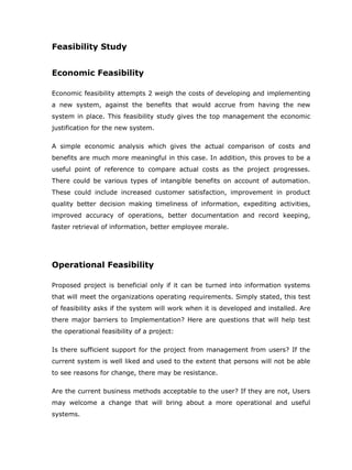 Feasibility Study


Economic Feasibility

Economic feasibility attempts 2 weigh the costs of developing and implementing
a new system, against the benefits that would accrue from having the new
system in place. This feasibility study gives the top management the economic
justification for the new system.

A simple economic analysis which gives the actual comparison of costs and
benefits are much more meaningful in this case. In addition, this proves to be a
useful point of reference to compare actual costs as the project progresses.
There could be various types of intangible benefits on account of automation.
These could include increased customer satisfaction, improvement in product
quality better decision making timeliness of information, expediting activities,
improved accuracy of operations, better documentation and record keeping,
faster retrieval of information, better employee morale.




Operational Feasibility

Proposed project is beneficial only if it can be turned into information systems
that will meet the organizations operating requirements. Simply stated, this test
of feasibility asks if the system will work when it is developed and installed. Are
there major barriers to Implementation? Here are questions that will help test
the operational feasibility of a project:

Is there sufficient support for the project from management from users? If the
current system is well liked and used to the extent that persons will not be able
to see reasons for change, there may be resistance.

Are the current business methods acceptable to the user? If they are not, Users
may welcome a change that will bring about a more operational and useful
systems.
 
