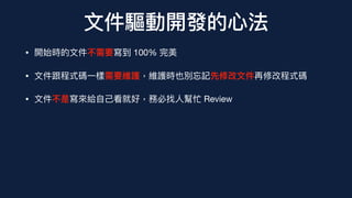 ⽂件驅動開發的⼼法
• 開始時的⽂件不需要寫到 100% 完美
• ⽂件跟程式碼⼀樣需要維護，維護時也別忘記先修改⽂件再修改程式碼
• ⽂件不是寫來給⾃⼰看就好，務必找⼈幫忙 Review
 