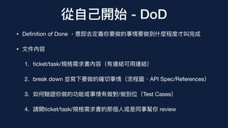 從⾃⼰開始 - DoD
• De
fi
nition of Done ，意即去定義你要做的事情要做到什麼程度才叫完成
• ⽂件內容
1. ticket/task/規格需求書內容（有連結可⽤連結）
2. break down 並寫下要做的確切事情（流程圖、API Spec/References）
3. 如何驗證你做的功能或事情有做對/做到位（Test Cases）
4. 請開ticket/task/規格需求書的那個⼈或是同事幫你 review
 