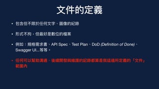 ⽂件的定義
• 包含但不限於任何⽂字、圖像的紀錄
• 形式不拘，但最好是數位的檔案
• 例如：規格需求書、API Spec、Test Plan、DoD (De
fi
nition of Done)、
Swagger UI...等等。
• 任何可以幫助溝通、後續開發與維護的記錄都算是我這邊所定義的「⽂件」
範圍內
 