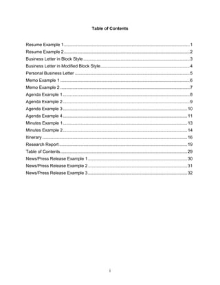 Table of Contents


Resume Example 1 ........................................................................................................ 1
Resume Example 2 ........................................................................................................ 2
Business Letter in Block Style ........................................................................................ 3
Business Letter in Modified Block Style.......................................................................... 4
Personal Business Letter ............................................................................................... 5
Memo Example 1 ........................................................................................................... 6
Memo Example 2 ........................................................................................................... 7
Agenda Example 1 ......................................................................................................... 8
Agenda Example 2 ......................................................................................................... 9
Agenda Example 3 ....................................................................................................... 10
Agenda Example 4 ....................................................................................................... 11
Minutes Example 1....................................................................................................... 13
Minutes Example 2....................................................................................................... 14
Itinerary ........................................................................................................................ 16
Research Report ..........................................................................................................19
Table of Contents ......................................................................................................... 29
News/Press Release Example 1 .................................................................................. 30
News/Press Release Example 2 .................................................................................. 31
News/Press Release Example 3 .................................................................................. 32




                                                                  i
 