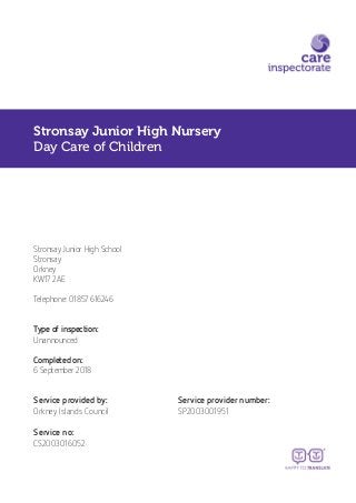 Stronsay Junior High Nursery
Day Care of Children
Stronsay Junior High School
Stronsay
Orkney
KW17 2AE
Telephone: 01857 616246
Type of inspection:
Unannounced
Completed on:
6 September 2018
Service provided by: Service provider number:
Orkney Islands Council SP2003001951
Service no:
CS2003016052
 