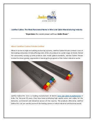 Jainflex Cables: The Most Renowned Name in Wire and Cable Manufacturing Industry
"Experience the cosmic power with our Cable Power"
About Jainflex Cables Private Limited
When it comes to high end cabling and wiring systems, JainFlex Cables Private Limited is one of
the leading companies in India offering state of the art products to a wide range of clients. Noted
for consistently coming up with products that match global standards, JainFlex Cables Private
Limited has been greatly responsible in boosting the prospects of the Indian industrial sector.
Jainflex Cables Pvt. Ltd. is a leading manufacturer of electric wire and cable manufacturers in
India. For the past 20 years, they have been producing high quality wires and cables for the
domestic, commercial and industrial sectors of the country. The products offered by JainFlex
Cables Pvt. Ltd. are used by some of the leading names in Indian industrial and business world.
 