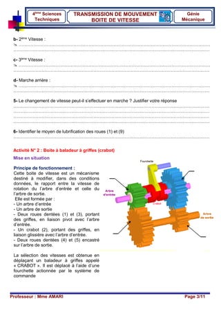Professeur : Mme AMARI Page 3/11
TRANSMISSION DE MOUVEMENT
BOITE DE VITESSE
4ème
Sciences
Techniques
Génie
Mécanique
b- 2ème
Vitesse :
 …………………………………………………………………………………………………………………
……………………………………………………………………………………………………………………
c- 3ème
Vitesse :
 …………………………………………………………………………………………………………………
……………………………………………………………………………………………………………………
d- Marche arrière :
 …………………………………………………………………………………………………………………
……………………………………………………………………………………………………………………
5- Le changement de vitesse peut-il s’effectuer en marche ? Justifier votre réponse
……………………………………………………………………………………………………………………
……………………………………………………………………………………………………………………
……………………………………………………………………………………………………………………
……………………………………………………………………………………………………………………
6- Identifier le moyen de lubrification des roues (1) et (9)
……………………………………………………………………………………………………………………
Activité N° 2 : Boite à baladeur à griffes (crabot)
Mise en situation
Principe de fonctionnement :
Cette boite de vitesse est un mécanisme
destiné à modifier, dans des conditions
données, le rapport entre la vitesse de
rotation du l’arbre d’entrée et celle du
l’arbre de sortie.
Elle est formée par :
- Un arbre d’entrée
- Un arbre de sortie
- Deux roues dentées (1) et (3), portant
des griffes, en liaison pivot avec l’arbre
d’entrée.
- Un crabot (2), portant des griffes, en
liaison glissière avec l’arbre d’entrée.
- Deux roues dentées (4) et (5) encastré
sur l’arbre de sortie.
La sélection des vitesses est obtenue en
déplaçant un baladeur à griffes appelé
« CRABOT ». Il est déplacé à l’aide d’une
fourchette actionnée par le système de
commande
 