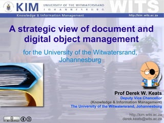 A strategic view of document and digital object management for the University of the Witwatersrand, Johannesburg Prof Derek W. Keats Deputy Vice Chancellor (Knowledge & Information Management) The University of the Witwatersrand, Johannesburg http://kim.wits.ac.za [email_address] 