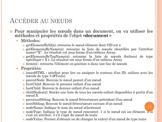 ACCÉDER AU NŒUDS
 Pour manipuler les nœuds dans un document, on va utiliser les
méthodes et propriétés de l’objet «document »
 Méthodes:
 getElementById(x): retourne le nœud élément dont l'ID est x
 getElementsByName(x): retourne la liste de nœuds identifiés par l’attribut
name="X" . Le résultat est sous forme d’un tableau Array.
 getElementsByTagName(x): retourne la liste de nœuds (balises) de type
spécifique « X ». Le résultat est sous forme d’un tableau Array
 item(n) : retourne l'élément en position n dans une lise de nœuds
 Propriétés:
 innerHTML : attribut pour lire ou assigner le contenu d'un ID. utiliser avec les
nœuds de type 3 (#Texte)
 parentNode: Renvoie le nœud parent d’un nœud.
 firstChild: Renvoie le premier enfant d’un nœud
 lastChild: Renvoie le dernier enfant d’un nœud
 childNodes(x): Stocke une liste de tous les nœuds enfant disponibles à partir d’un
nœud X
 previousSibling: Renvoie le nœud frères/sœurs précédent d’un nœud.
 nextSibling; Renvoie le nœud frères/sœurs suivant d’un nœud.
 nodeName: Indique le nom du nœud sélectionné
 nodeType: Indique le type de nœud rencontré. 1 si le nœud est un élément. 2 si
c’est un attribut. 3 s’il s’agit du nœud de texte
 nodeValue: Permet d’obtenir ou de changer la valeur d’un nœud de type texte
12
 