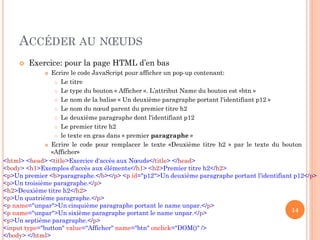 ACCÉDER AU NŒUDS
 Exercice: pour la page HTML d’en bas
 Ecrire le code JavaScript pour afficher un pop-up contenant:
 Le titre
 Le type du bouton « Afficher ». L’attribut Name du bouton est «btn »
 Le nom de la balise « Un deuxième paragraphe portant l'identifiant p12 »
 Le nom du nœud parent du premier titre h2
 Le deuxième paragraphe dont l'identifiant p12
 Le premier titre h2
 le texte en gras dans « premier paragraphe »
 Ecrire le code pour remplacer le texte «Deuxième titre h2 » par le texte du bouton
«Afficher»
14
<html> <head> <title>Exercice d'accès aux Nœuds</title> </head>
<body> <h1>Exemples d'accès aux éléments</h1> <h2>Premier titre h2</h2>
<p>Un premier <b>paragraphe.</b></p> <p id="p12">Un deuxième paragraphe portant l'identifiant p12</p>
<p>Un troisième paragraphe.</p>
<h2>Deuxième titre h2</h2>
<p>Un quatrième paragraphe.</p>
<p name="unpar">Un cinquième paragraphe portant le name unpar.</p>
<p name="unpar">Un sixième paragraphe portant le name unpar.</p>
<p>Un septième paragraphe.</p>
<input type="button" value="Afficher" name="btn" onclick="DOM()" />
</body> </html>
 