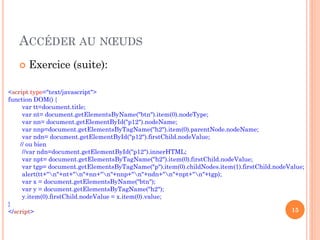 ACCÉDER AU NŒUDS
 Exercice (suite):
15
<script type="text/javascript">
function DOM() {
var tt=document.title;
var nt= document.getElementsByName("btn").item(0).nodeType;
var nn= document.getElementById("p12").nodeName;
var nnp=document.getElementsByTagName("h2").item(0).parentNode.nodeName;
var ndn= document.getElementById("p12").firstChild.nodeValue;
// ou bien
//var ndn=document.getElementById("p12").innerHTML;
var npt= document.getElementsByTagName("h2").item(0).firstChild.nodeValue;
var tgp= document.getElementsByTagName("p").item(0).childNodes.item(1).firstChild.nodeValue;
alert(tt+"n"+nt+"n"+nn+"n"+nnp+"n"+ndn+"n"+npt+"n"+tgp);
var x = document.getElementsByName("btn");
var y = document.getElementsByTagName("h2");
y.item(0).firstChild.nodeValue = x.item(0).value;
}
</script>
 