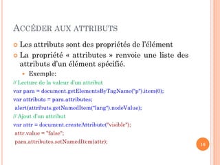 ACCÉDER AUX ATTRIBUTS
 Les attributs sont des propriétés de l’élément
 La propriété « attributes » renvoie une liste des
attributs d’un élément spécifié.
 Exemple:
// Lecture de la valeur d’un attribut
var para = document.getElementsByTagName("p").item(0);
var attributs = para.attributes;
alert(attributs.getNamedItem("lang").nodeValue);
// Ajout d’un attribut
var attr = document.createAttribute("visible");
attr.value = "false";
para.attributes.setNamedItem(attr); 16
 