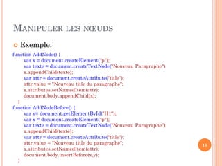 MANIPULER LES NŒUDS
 Exemple:
18
function AddNode() {
var x = document.createElement("p");
var texte = document.createTextNode("Nouveau Paragraphe");
x.appendChild(texte);
var attr = document.createAttribute("title");
attr.value = "Nouveau title du paragraphe";
x.attributes.setNamedItem(attr);
document.body.appendChild(x);
}
function AddNodeBefore() {
var y= document.getElementById("H1");
var x = document.createElement("p");
var texte = document.createTextNode("Nouveau Paragraphe");
x.appendChild(texte);
var attr = document.createAttribute("title");
attr.value = "Nouveau title du paragraphe";
x.attributes.setNamedItem(attr);
document.body.insertBefore(x,y);
}
 